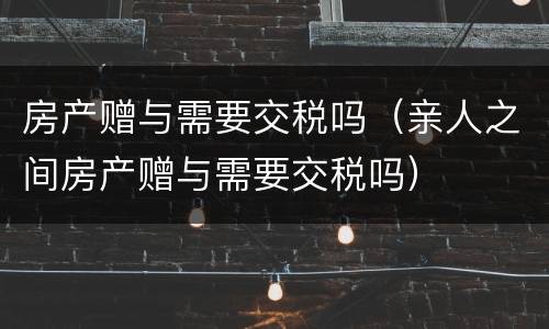 房产赠与需要交税吗（亲人之间房产赠与需要交税吗）