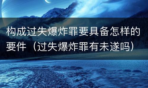 构成过失爆炸罪要具备怎样的要件（过失爆炸罪有未遂吗）
