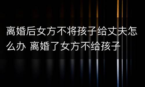 离婚后女方不将孩子给丈夫怎么办 离婚了女方不给孩子