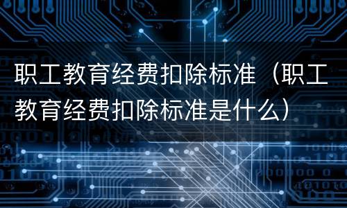 职工教育经费扣除标准（职工教育经费扣除标准是什么）
