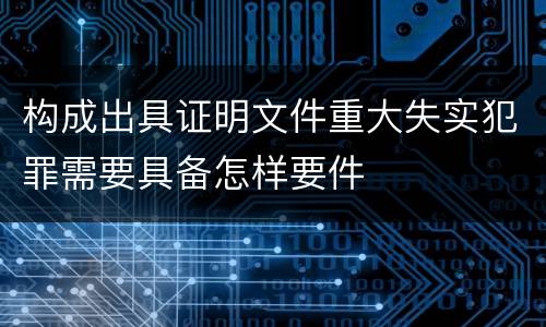 构成出具证明文件重大失实犯罪需要具备怎样要件