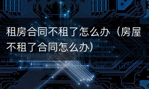 租房合同不租了怎么办（房屋不租了合同怎么办）