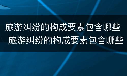 旅游纠纷的构成要素包含哪些 旅游纠纷的构成要素包含哪些