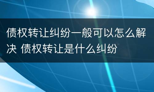 债权转让纠纷一般可以怎么解决 债权转让是什么纠纷
