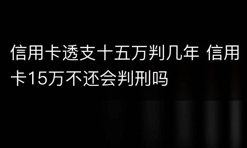 信用卡透支十五万判几年 信用卡15万不还会判刑吗