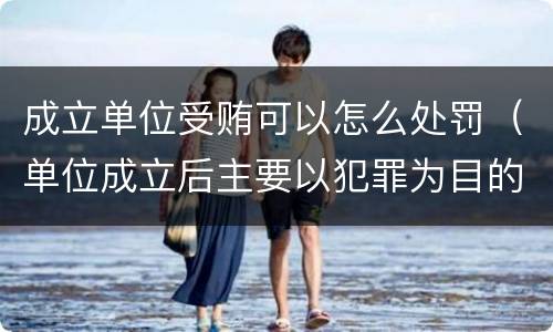 成立单位受贿可以怎么处罚（单位成立后主要以犯罪为目的）