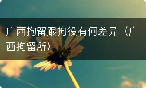 广西拘留跟拘役有何差异（广西拘留所）