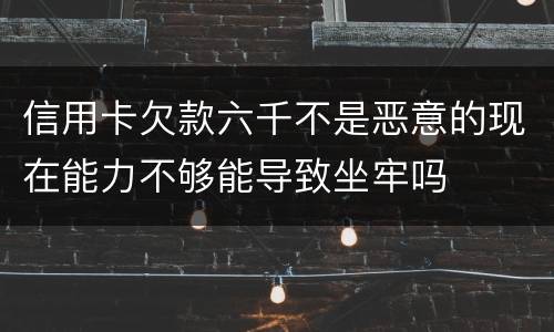 信用卡欠款六千不是恶意的现在能力不够能导致坐牢吗