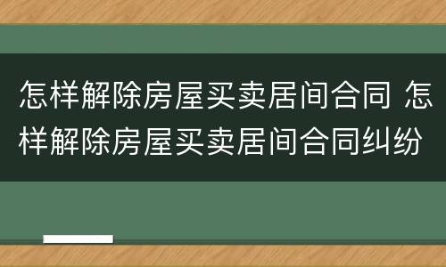怎样解除房屋买卖居间合同 怎样解除房屋买卖居间合同纠纷