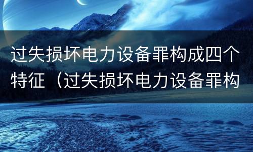 过失损坏电力设备罪构成四个特征（过失损坏电力设备罪构成四个特征是什么）