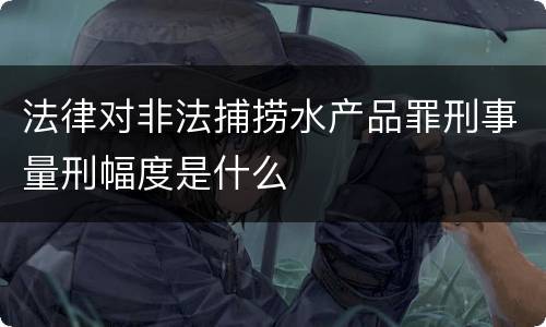 法律对非法捕捞水产品罪刑事量刑幅度是什么