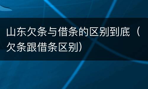 山东欠条与借条的区别到底（欠条跟借条区别）
