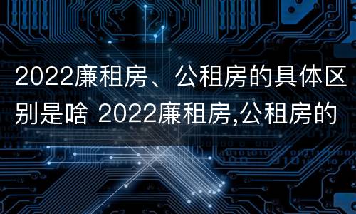 2022廉租房、公租房的具体区别是啥 2022廉租房,公租房的具体区别是啥呀