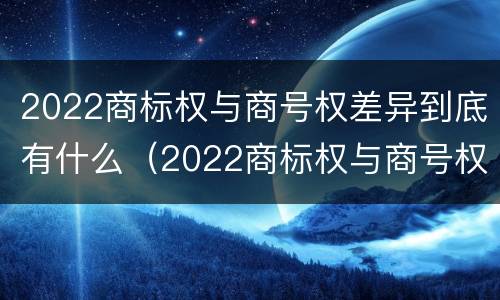 2022商标权与商号权差异到底有什么（2022商标权与商号权差异到底有什么问题）