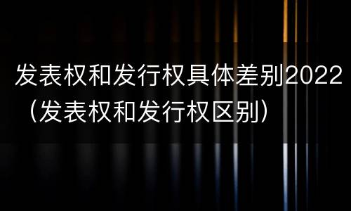 发表权和发行权具体差别2022（发表权和发行权区别）