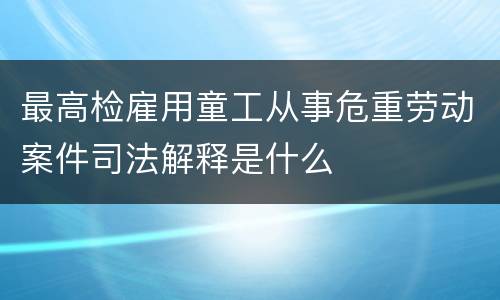最高检雇用童工从事危重劳动案件司法解释是什么