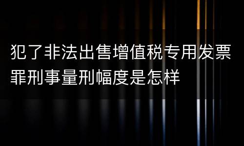 犯了非法出售增值税专用发票罪刑事量刑幅度是怎样