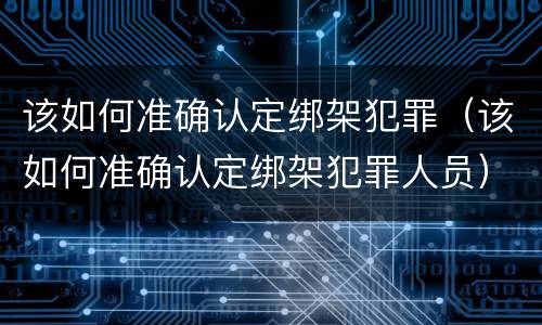 该如何准确认定绑架犯罪（该如何准确认定绑架犯罪人员）
