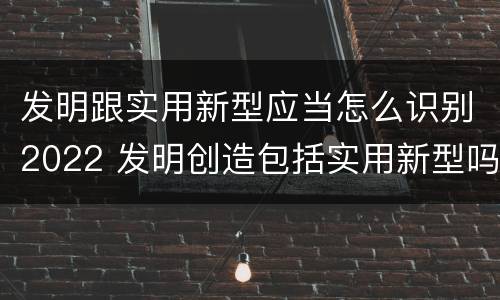 发明跟实用新型应当怎么识别2022 发明创造包括实用新型吗