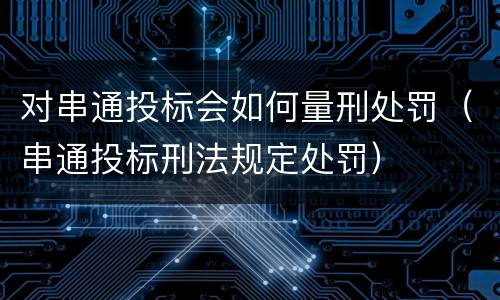 对串通投标会如何量刑处罚（串通投标刑法规定处罚）