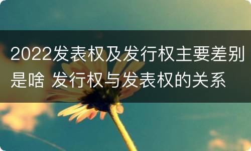2022发表权及发行权主要差别是啥 发行权与发表权的关系