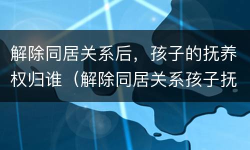 解除同居关系后，孩子的抚养权归谁（解除同居关系孩子抚养费判决）