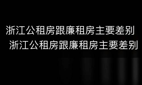 浙江公租房跟廉租房主要差别 浙江公租房跟廉租房主要差别是什么