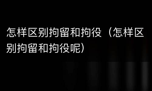怎样区别拘留和拘役（怎样区别拘留和拘役呢）