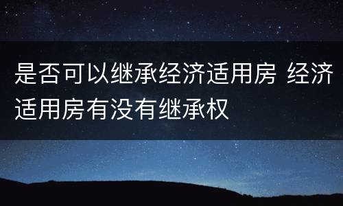 是否可以继承经济适用房 经济适用房有没有继承权