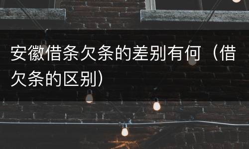 安徽借条欠条的差别有何（借欠条的区别）