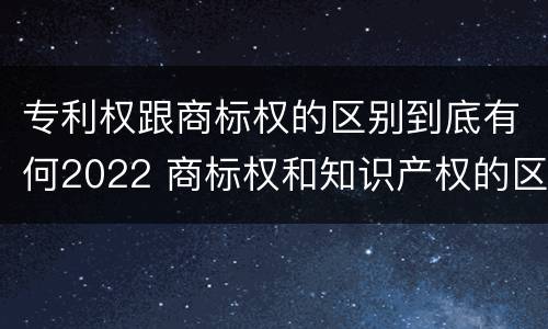 专利权跟商标权的区别到底有何2022 商标权和知识产权的区别