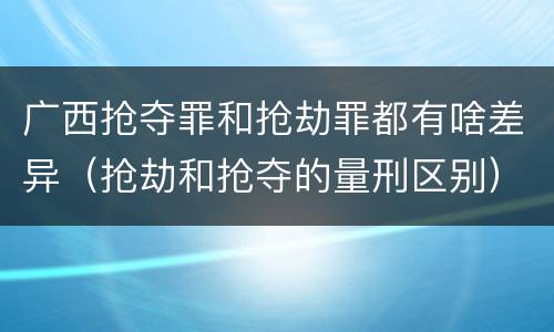 广西抢夺罪和抢劫罪都有啥差异（抢劫和抢夺的量刑区别）