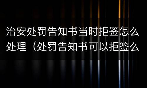 治安处罚告知书当时拒签怎么处理（处罚告知书可以拒签么）