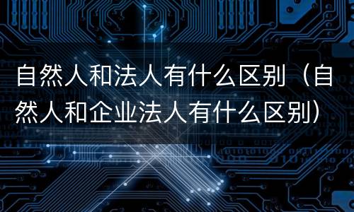 自然人和法人有什么区别（自然人和企业法人有什么区别）