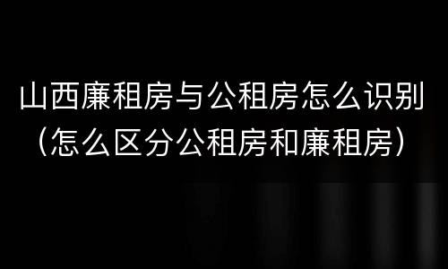 山西廉租房与公租房怎么识别（怎么区分公租房和廉租房）