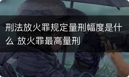 刑法放火罪规定量刑幅度是什么 放火罪最高量刑