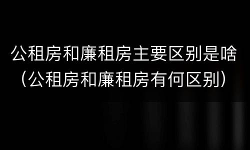 公租房和廉租房主要区别是啥（公租房和廉租房有何区别）