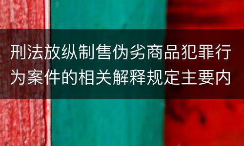 刑法放纵制售伪劣商品犯罪行为案件的相关解释规定主要内容有哪些