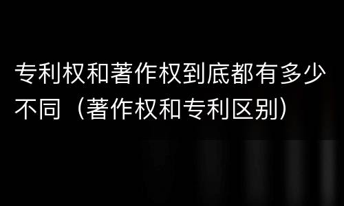 专利权和著作权到底都有多少不同（著作权和专利区别）