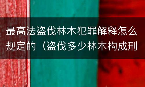 最高法盗伐林木犯罪解释怎么规定的（盗伐多少林木构成刑事犯罪）