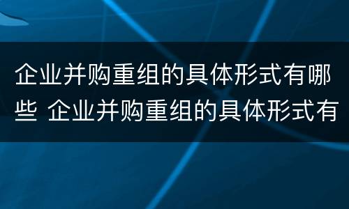 企业并购重组的具体形式有哪些 企业并购重组的具体形式有哪些特点