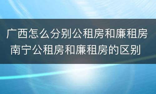广西怎么分别公租房和廉租房 南宁公租房和廉租房的区别