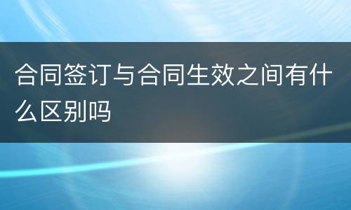 合同签订与合同生效之间有什么区别吗