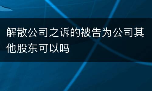 解散公司之诉的被告为公司其他股东可以吗