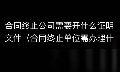 合同终止公司需要开什么证明文件（合同终止单位需办理什么手续）