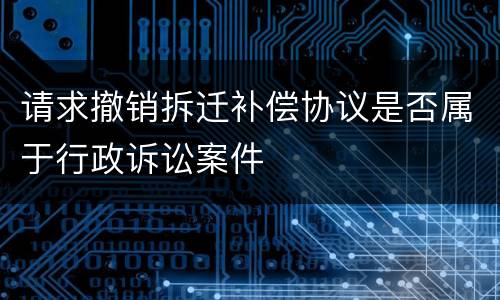 请求撤销拆迁补偿协议是否属于行政诉讼案件