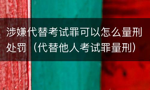 涉嫌代替考试罪可以怎么量刑处罚（代替他人考试罪量刑）