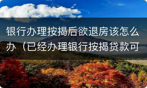 银行办理按揭后欲退房该怎么办（已经办理银行按揭贷款可以退房吗）
