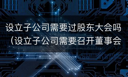 设立子公司需要过股东大会吗（设立子公司需要召开董事会还是股东会）