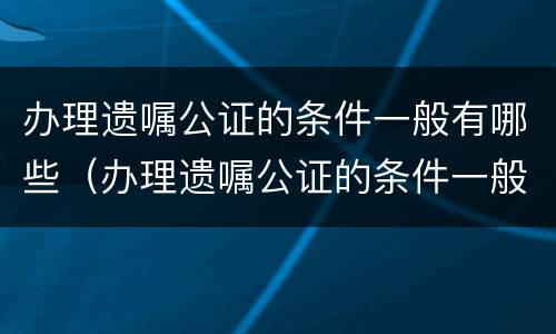 办理遗嘱公证的条件一般有哪些（办理遗嘱公证的条件一般有哪些内容）